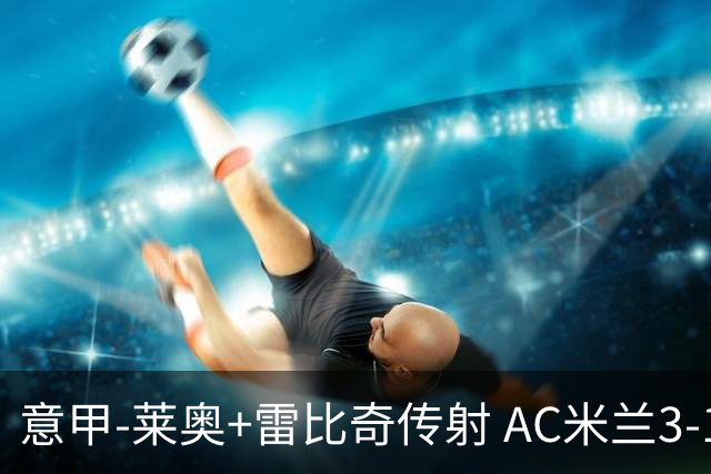 意甲-莱奥+雷比奇传射 AC米兰3-1险夺客场连胜